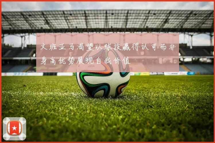 文班亚马渴望以球技赢得认可而非身高优势展现自我价值
