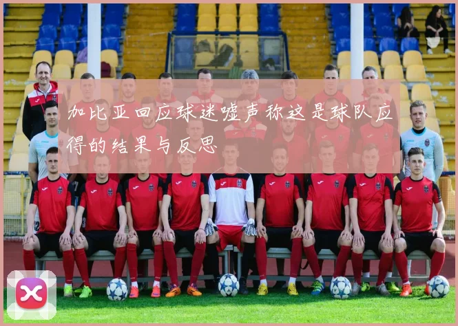 加比亚回应球迷嘘声称这是球队应得的结果与反思