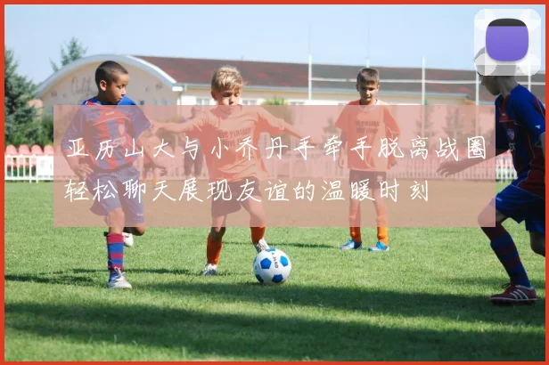 亚历山大与小乔丹手牵手脱离战圈轻松聊天展现友谊的温暖时刻