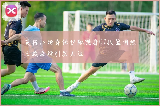英格拉姆穿保护靴现身G7投篮训练出战成疑引发关注
