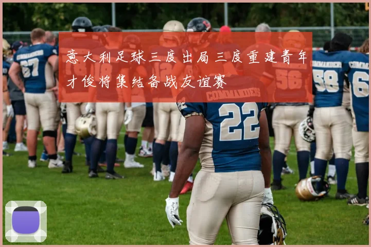 意大利足球三度出局三度重建青年才俊将集结备战友谊赛