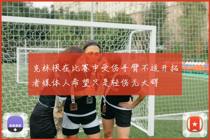 克林根在比赛中受伤手臂不适开拓者媒体人希望只是轻伤无大碍
