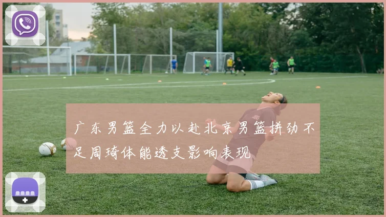 广东男篮全力以赴北京男篮拼劲不足周琦体能透支影响表现