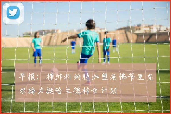 早报：穆帅科纳特加盟老佛爷里克尔梅力挺哈兰德转会计划