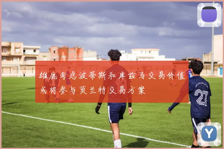 雄鹿考虑波蒂斯和库兹马交易价值或将参与莫兰特交易方案