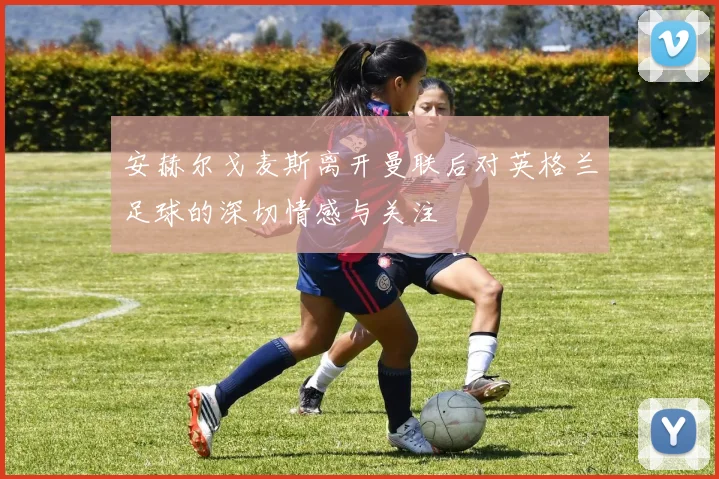 安赫尔戈麦斯离开曼联后对英格兰足球的深切情感与关注