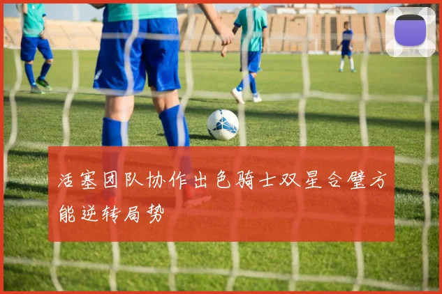 活塞团队协作出色骑士双星合璧方能逆转局势