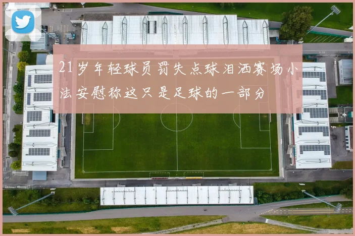21岁年轻球员罚失点球泪洒赛场小法安慰称这只是足球的一部分