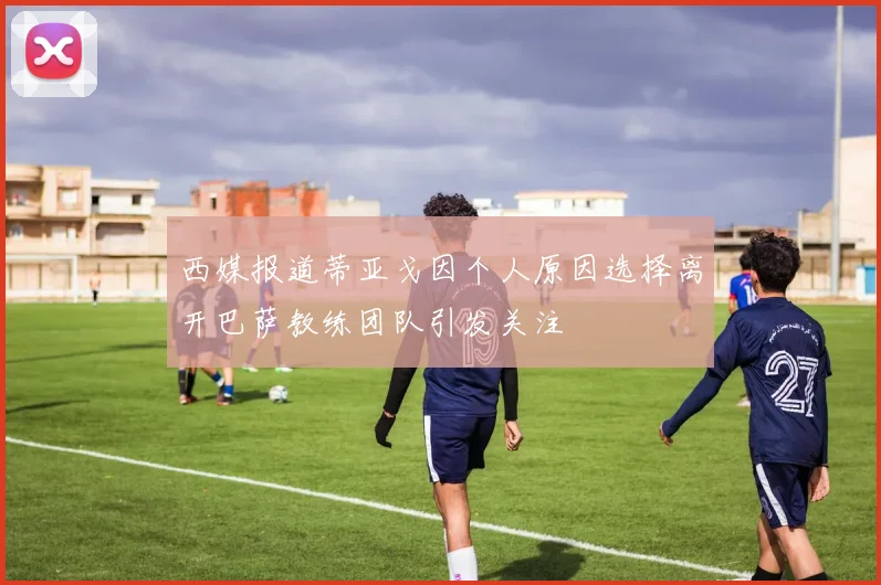 西媒报道蒂亚戈因个人原因选择离开巴萨教练团队引发关注