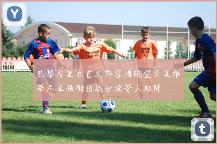巴黎与里尔首发阵容揭晓登贝莱维蒂尼亚领衔出战杜埃等人助阵