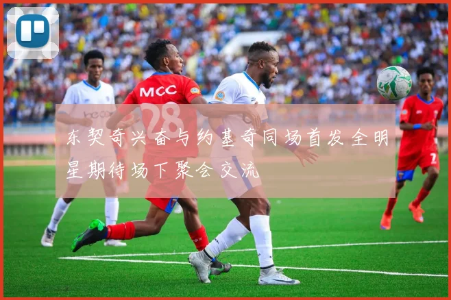 东契奇兴奋与约基奇同场首发全明星期待场下聚会交流
