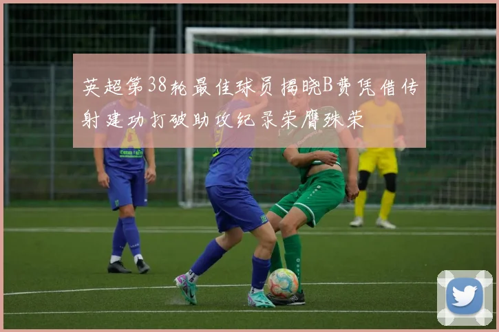 英超第38轮最佳球员揭晓B费凭借传射建功打破助攻纪录荣膺殊荣