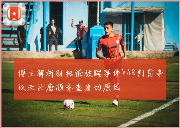 博主解析孙铭谦被踹事件VAR判罚争议未让唐顺齐查看的原因