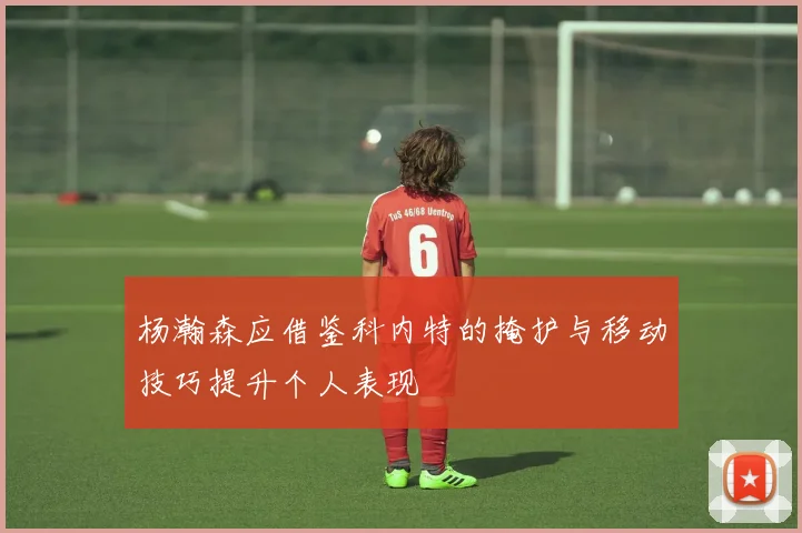 杨瀚森应借鉴科内特的掩护与移动技巧提升个人表现