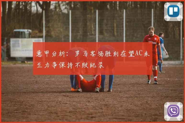 意甲分析：罗马客场胜利在望AC米兰力争保持不败纪录